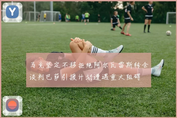 马竞坚定不移拒绝阿尔瓦雷斯转会谈判巴萨引援计划遭遇重大阻碍