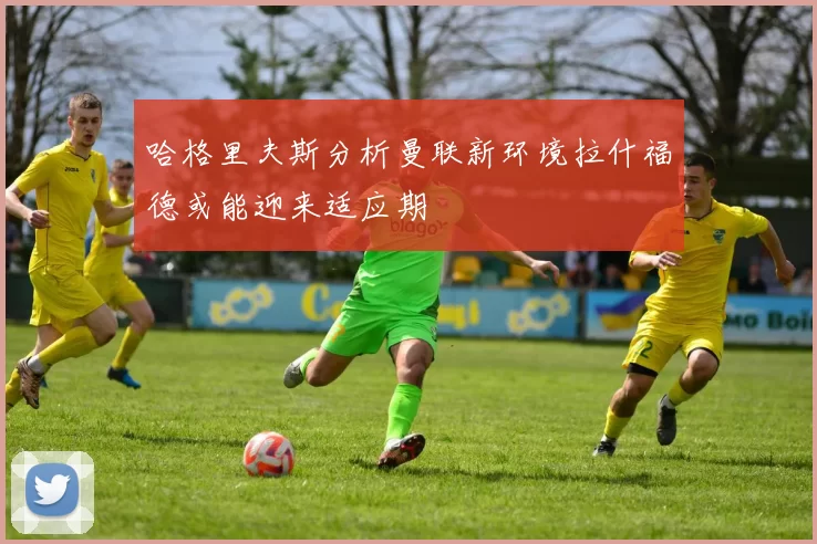哈格里夫斯分析曼联新环境拉什福德或能迎来适应期