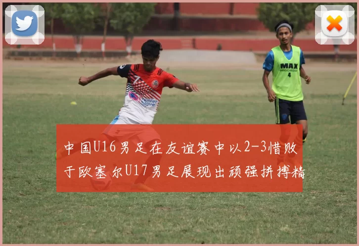 中国U16男足在友谊赛中以2-3惜败于欧塞尔U17男足展现出顽强拼搏精神