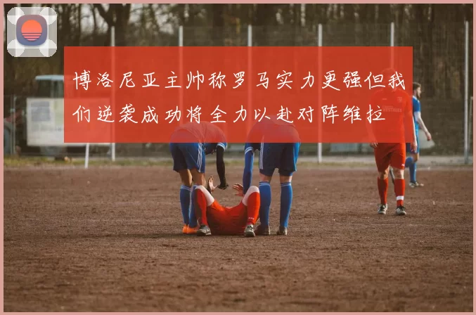 博洛尼亚主帅称罗马实力更强但我们逆袭成功将全力以赴对阵维拉