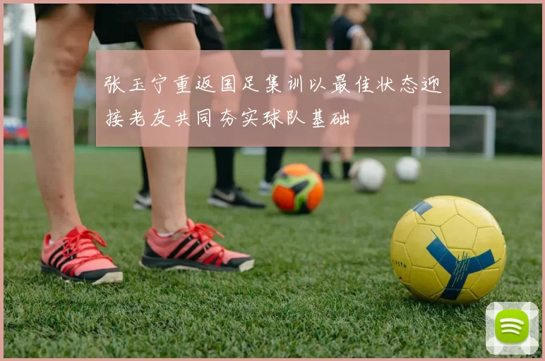 张玉宁重返国足集训以最佳状态迎接老友共同夯实球队基础