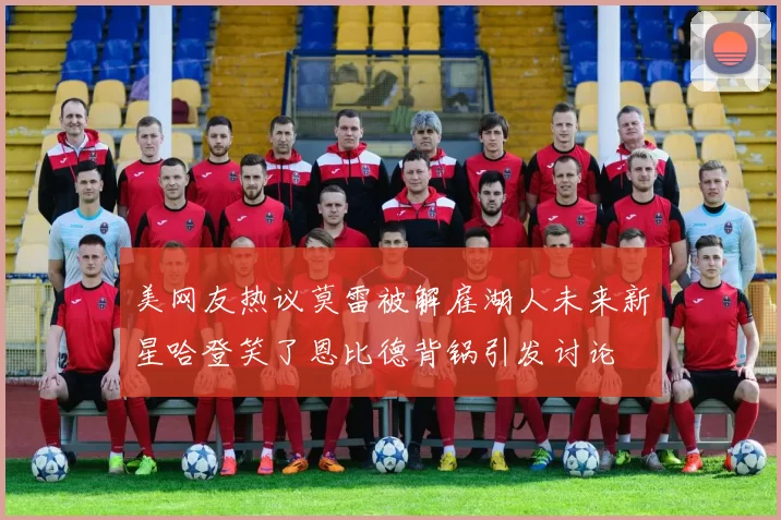 美网友热议莫雷被解雇湖人未来新星哈登笑了恩比德背锅引发讨论