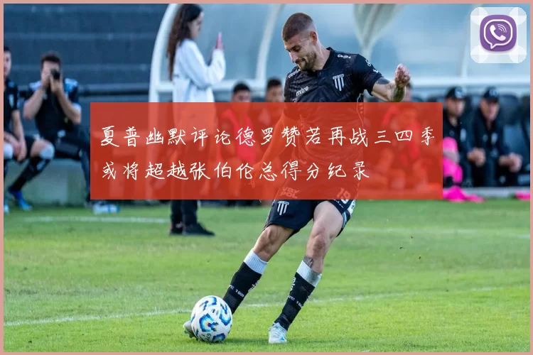 夏普幽默评论德罗赞若再战三四季或将超越张伯伦总得分纪录