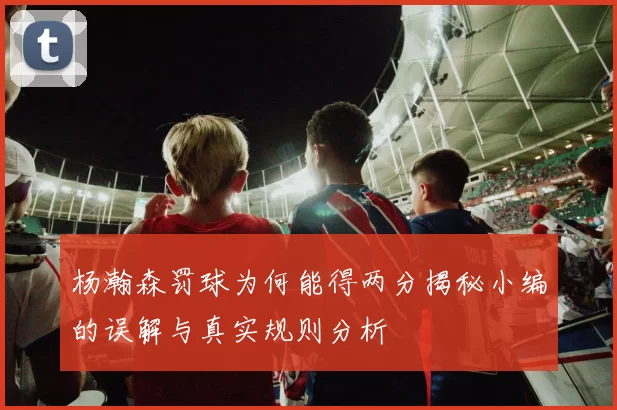 杨瀚森罚球为何能得两分揭秘小编的误解与真实规则分析