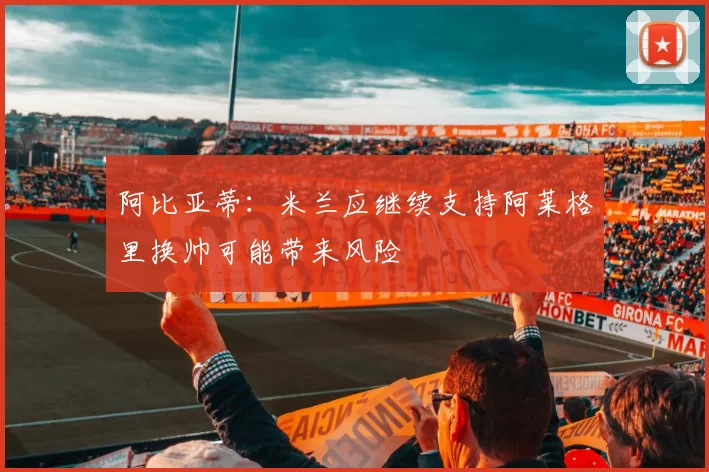 阿比亚蒂：米兰应继续支持阿莱格里换帅可能带来风险