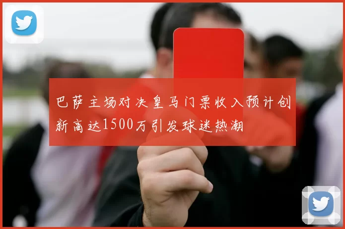 巴萨主场对决皇马门票收入预计创新高达1500万引发球迷热潮