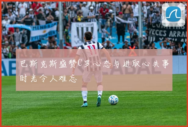 巴斯克斯盛赞C罗心态与进取心共事时光令人难忘