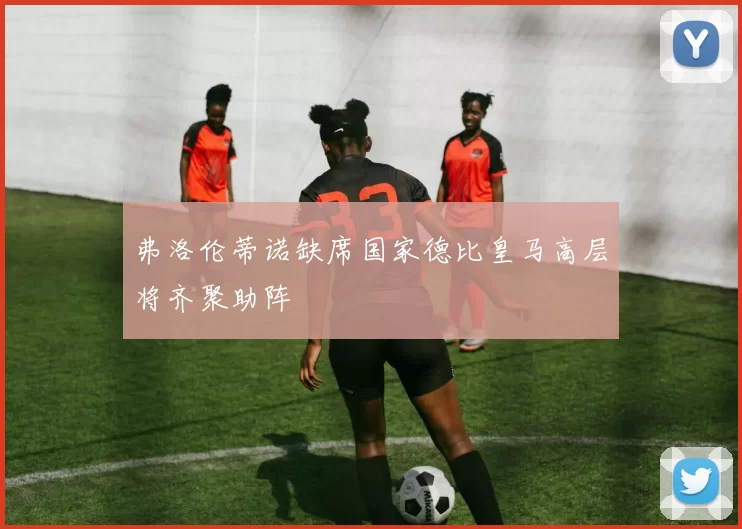 弗洛伦蒂诺缺席国家德比皇马高层将齐聚助阵