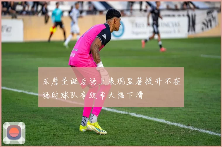 东詹圣诞后场上表现显著提升不在场时球队净效率大幅下滑