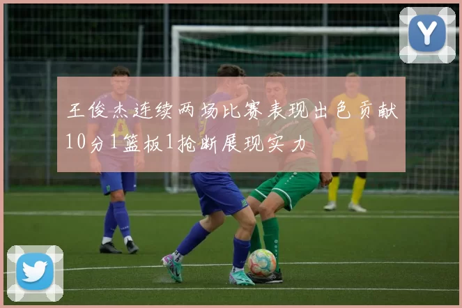 王俊杰连续两场比赛表现出色贡献10分1篮板1抢断展现实力