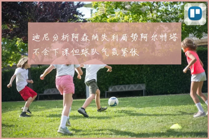 迪尼分析阿森纳失利局势阿尔特塔不会下课但球队气氛紧张