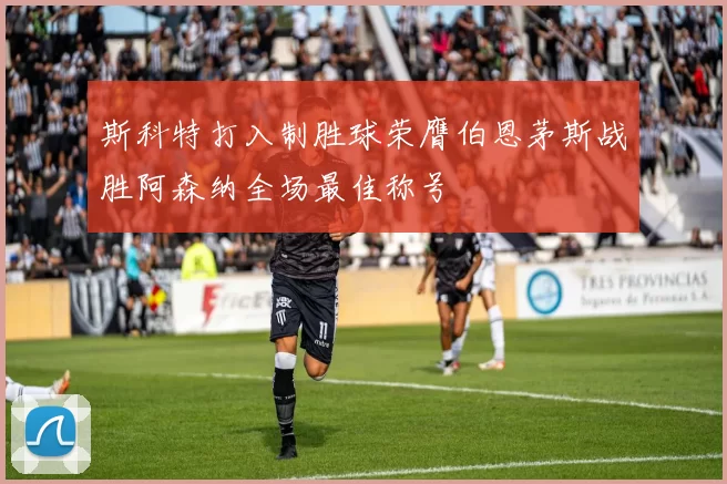 斯科特打入制胜球荣膺伯恩茅斯战胜阿森纳全场最佳称号