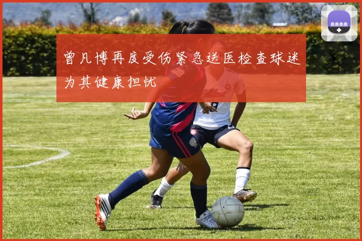 曾凡博再度受伤紧急送医检查球迷为其健康担忧
